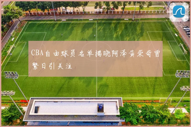 CBA自由球员名单揭晓阿泽黄荣奇曾繁日引关注