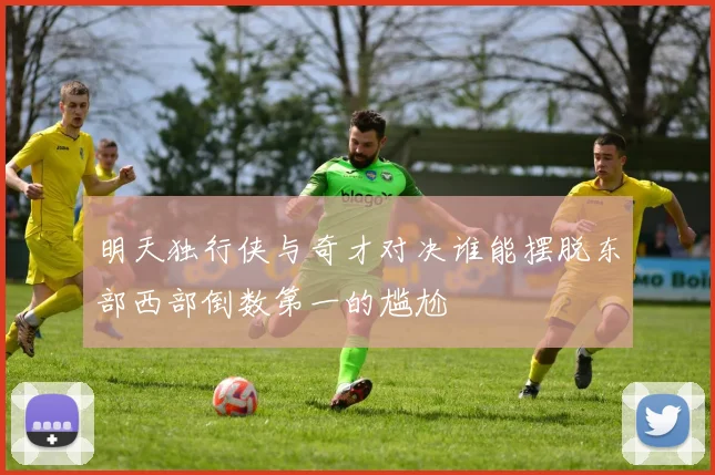 明天独行侠与奇才对决谁能摆脱东部西部倒数第一的尴尬