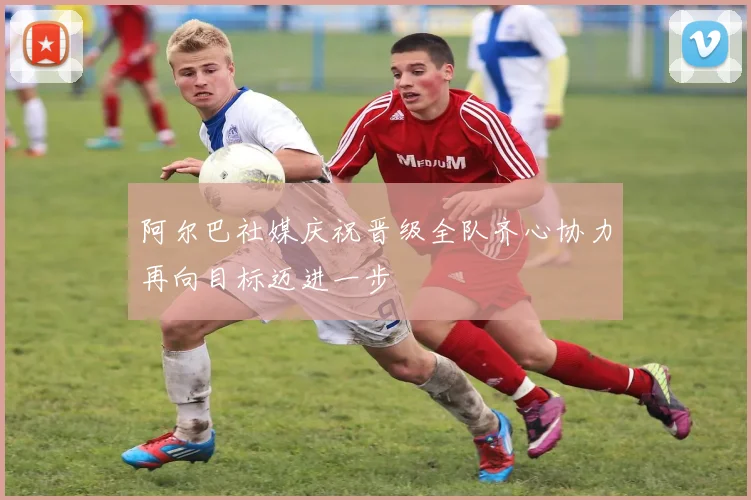 阿尔巴社媒庆祝晋级全队齐心协力再向目标迈进一步