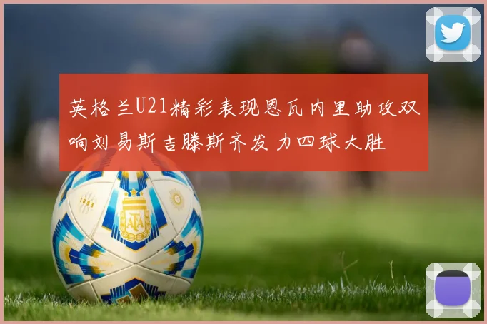 英格兰U21精彩表现恩瓦内里助攻双响刘易斯吉滕斯齐发力四球大胜