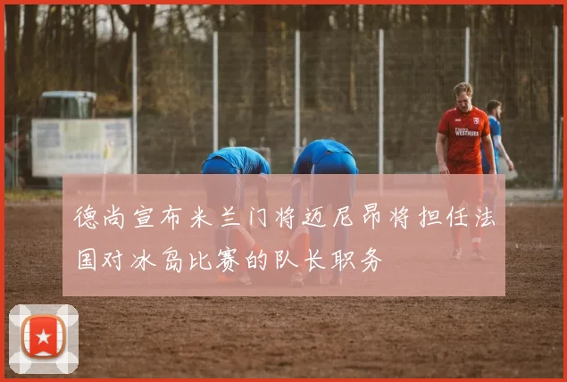 德尚宣布米兰门将迈尼昂将担任法国对冰岛比赛的队长职务