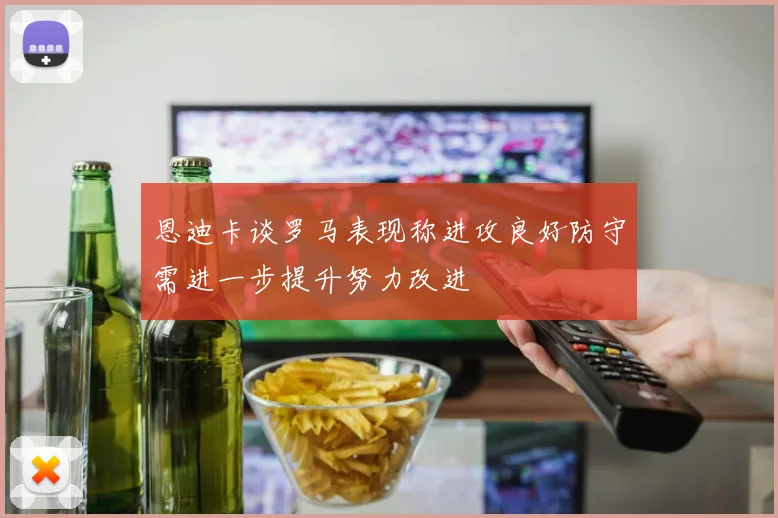恩迪卡谈罗马表现称进攻良好防守需进一步提升努力改进