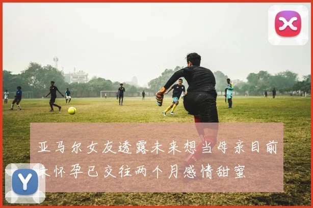 亚马尔女友透露未来想当母亲目前未怀孕已交往两个月感情甜蜜