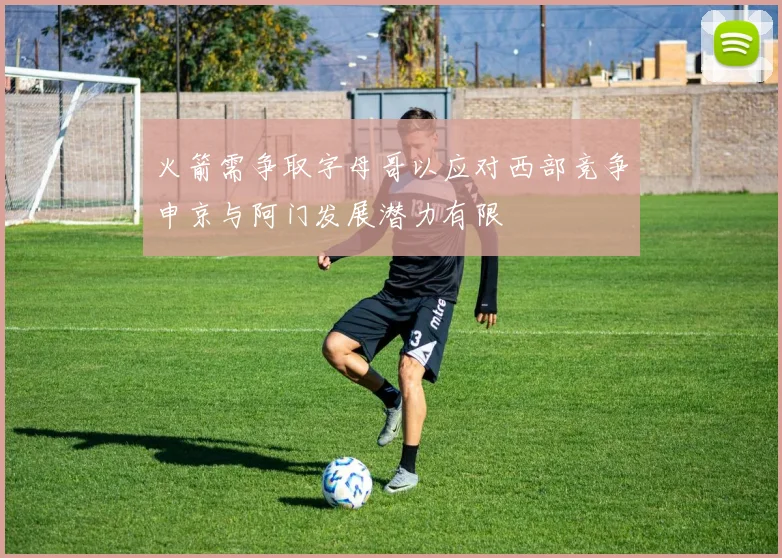 火箭需争取字母哥以应对西部竞争申京与阿门发展潜力有限