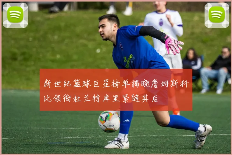 新世纪篮球巨星榜单揭晓詹姆斯科比领衔杜兰特库里紧随其后