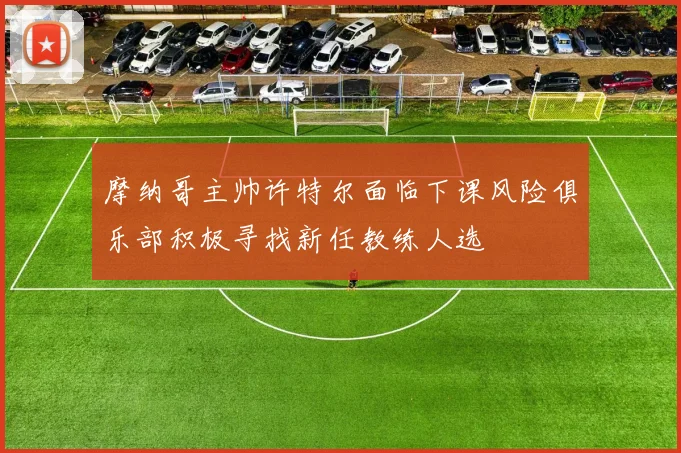 摩纳哥主帅许特尔面临下课风险俱乐部积极寻找新任教练人选