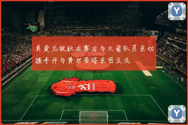 真爱无敌狄龙赛后与火箭队员亲切握手并与费尔蒂塔亲密交流