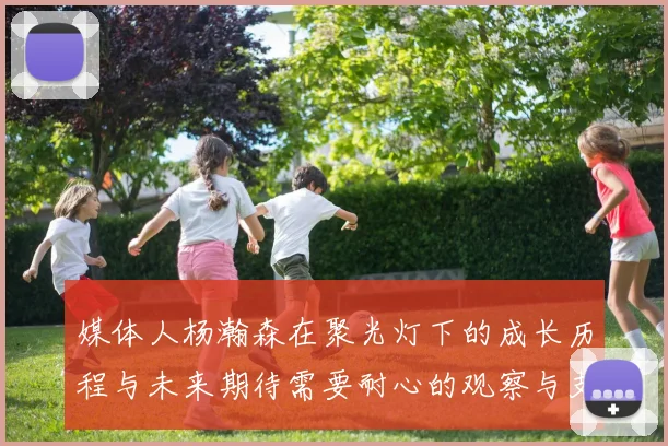 媒体人杨瀚森在聚光灯下的成长历程与未来期待需要耐心的观察与支持