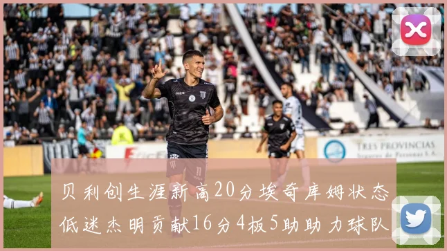 贝利创生涯新高20分埃奇库姆状态低迷杰明贡献16分4板5助助力球队