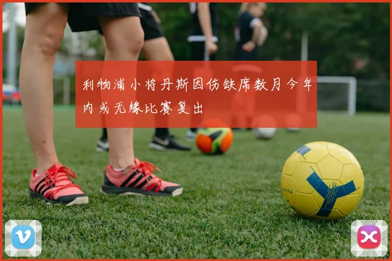 利物浦小将丹斯因伤缺席数月今年内或无缘比赛复出