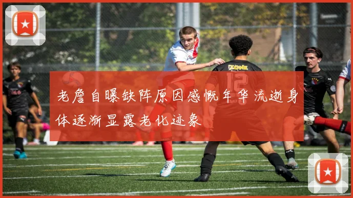 老詹自曝缺阵原因感慨年华流逝身体逐渐显露老化迹象