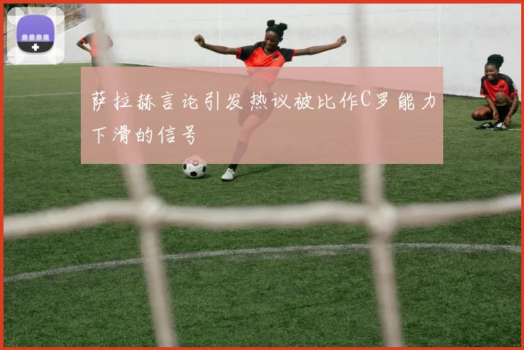 萨拉赫言论引发热议被比作C罗能力下滑的信号