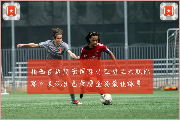 梅西在迈阿密国际对亚特兰大联比赛中表现出色荣膺全场最佳球员