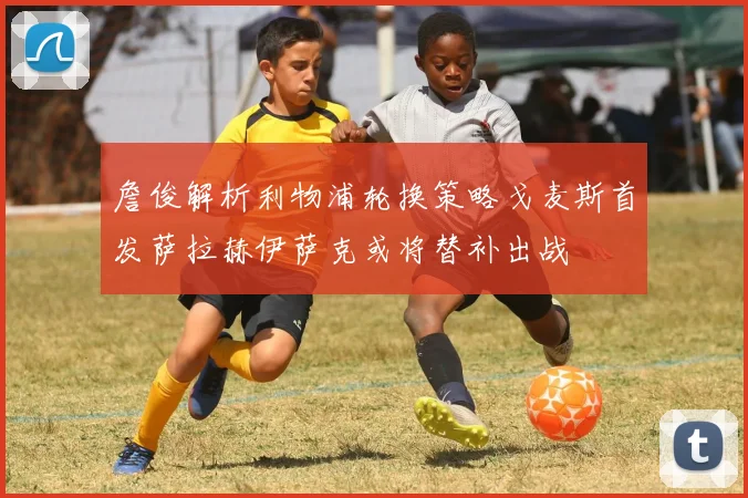 詹俊解析利物浦轮换策略戈麦斯首发萨拉赫伊萨克或将替补出战