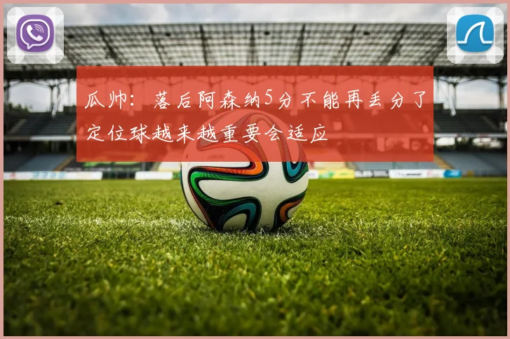 瓜帅：落后阿森纳5分不能再丢分了定位球越来越重要会适应