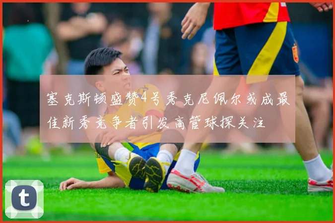 塞克斯顿盛赞4号秀克尼佩尔或成最佳新秀竞争者引发高管球探关注