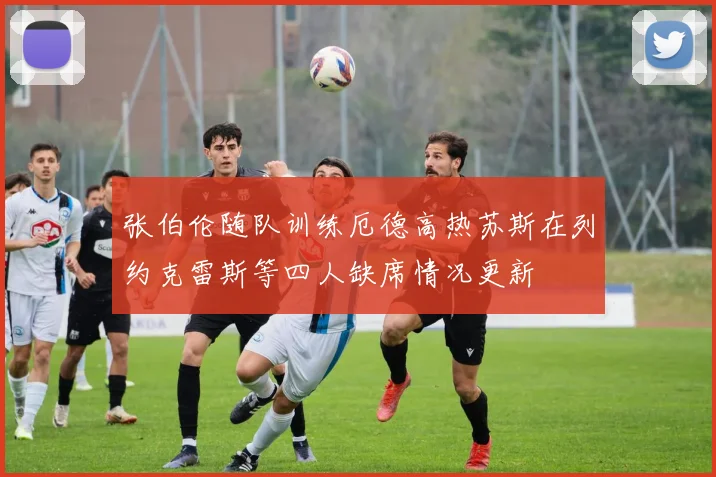 张伯伦随队训练厄德高热苏斯在列约克雷斯等四人缺席情况更新