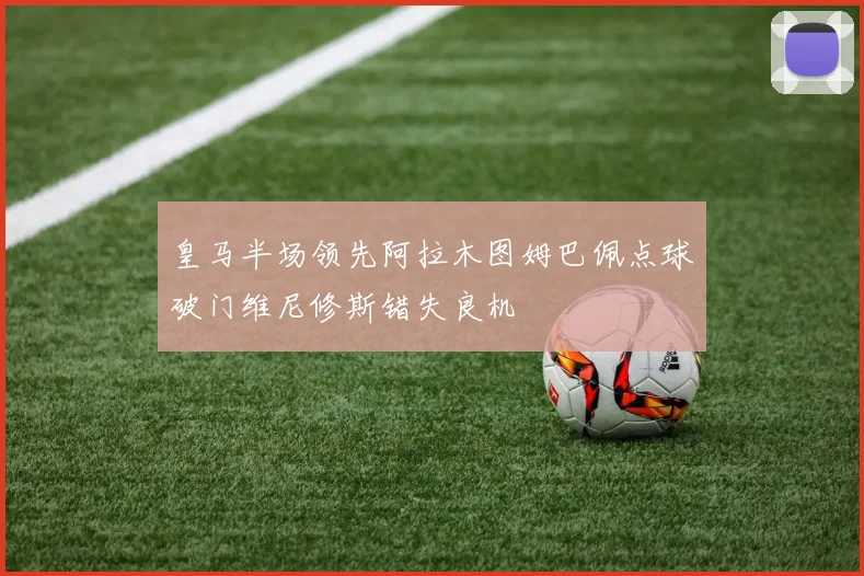 皇马半场领先阿拉木图姆巴佩点球破门维尼修斯错失良机