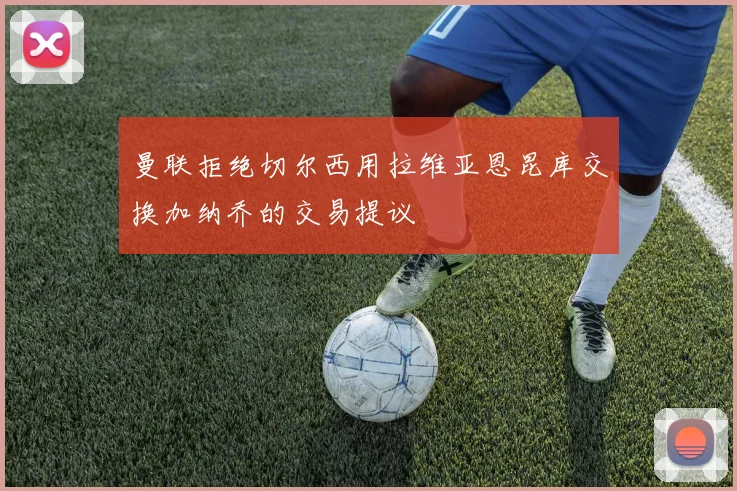 曼联拒绝切尔西用拉维亚恩昆库交换加纳乔的交易提议
