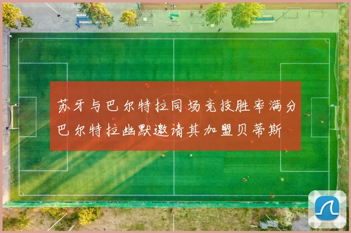 苏牙与巴尔特拉同场竞技胜率满分巴尔特拉幽默邀请其加盟贝蒂斯